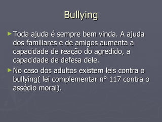Bullying Toda ajuda é sempre bem vinda. A ajuda dos familiares e de amigos aumenta a capacidade de reação do agredido, a capacidade de defesa dele. No caso dos adultos existem leis contra o bullying( lei complementar n° 117 contra o assédio moral). 