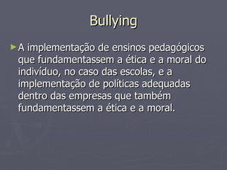 Bullying A implementação de ensinos pedagógicos que fundamentassem a ética e a moral do indivíduo, no caso das escolas, e a implementação de políticas adequadas dentro das empresas que também fundamentassem a ética e a moral. 