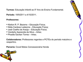 Turmas:  Educação Infantil ao 5º Ano do Ensino Fundamental. Período:  19/9/2011 a 4/10/2011. Professores: Kleiton R. P. Bezerra – Educação Física; Nilda Cardoso Ledesma – Educação Física; José Coelho de Araújo – Educação Física; Vanderly Aparecida da Silva – Artes; Phaolla Gavilan Torres – Artes. Colaboradores:  Professores regentes e PCTEs do período matutino e vespertino. Parceria:  Covel Motos Concessionária Honda 