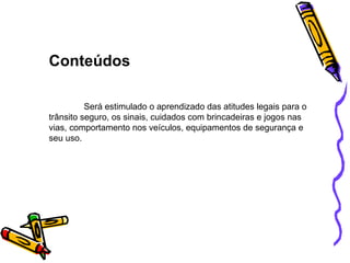 Conteúdos Será estimulado o aprendizado das atitudes legais para o trânsito seguro, os sinais, cuidados com brincadeiras e jogos nas vias, comportamento nos veículos, equipamentos de segurança e seu uso. 
