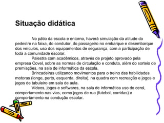 Situação didática No pátio da escola e entorno, haverá simulação da atitude do pedestre na faixa, do condutor, do passageiro no embarque e desembarque dos veículos, uso dos equipamentos de segurança, com a participação de toda a comunidade escolar. Palestra com acadêmicos, através de projeto aprovado pela empresa Covel, sobre as normas de circulação e conduta, além do sorteio de premiações, na sala de informática da escola. Brincadeiras utilizando movimentos para o treino das habilidades motoras (longe, perto, esquerda, direita), na quadra com recreação e jogos e jogos de tabuleiro em sala de aula. Vídeos, jogos e softwares, na sala de informática uso do cerol, comportamento nas vias, como jogos de rua (futebol, corridas) e comportamento na condução escolar. 