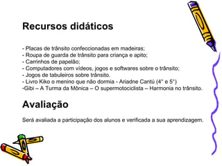Recursos didáticos   - Placas de trânsito confeccionadas em madeiras; - Roupa de guarda de trânsito para criança e apito; - Carrinhos de papelão; - Computadores com vídeos, jogos e softwares sobre o trânsito; - Jogos de tabuleiros sobre trânsito. - Livro Kiko o menino que não dormia - Ariadne Cantú (4° e 5°) Gibi – A Turma da Mônica – O supermotociclista – Harmonia no trânsito. Avaliação Será avaliada a participação dos alunos e verificada a sua aprendizagem. 