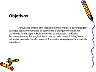Objetivos Através da prática com respaldo teórico, mediar a aprendizagem para que toda a comunidade escolar reflita e pratique condutas nos transito de forma segura. Pois, é através da educação, no Ensino Fundamental e na Educação Infantil que se pode prevenir infrações e acidentes, além da difusão dessas informações serem repassadas a toda sociedade. 