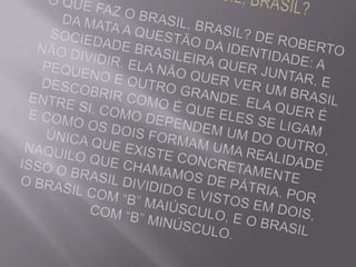 O QUE FAZ O BRASIL, BRASIL?O QUE FAZ O BRASIL, BRASIL? De Roberto da Mata A questão da Identidade: A sociedade brasileira quer juntar, e não dividir. Ela não quer ver um Brasil pequeno e outro grande. Ela quer é descobrir como é que eles se ligam entre si, como dependem um do outro, e como os dois formam uma realidade única que existe concretamente naquilo que chamamos de pátria. Por isso o BRASIL dividido e vistos em dois, o Brasil com “B” maiúsculo, e o brasil com “b” minúsculo. 
