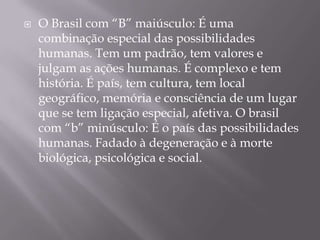 O Brasil com “B” maiúsculo: É uma combinação especial das possibilidades humanas. Tem um padrão, tem valores e julgam as ações humanas. É complexo e tem história. É país, tem cultura, tem local geográfico, memória e consciência de um lugar que se tem ligação especial, afetiva. O brasil com “b” minúsculo: É o país das possibilidades humanas. Fadado à degeneração e à morte biológica, psicológica e social. 