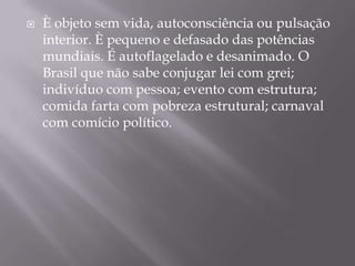 È objeto sem vida, autoconsciência ou pulsação interior. È pequeno e defasado das potências mundiais. É autoflagelado e desanimado. O Brasil que não sabe conjugar lei com grei; indivíduo com pessoa; evento com estrutura; comida farta com pobreza estrutural; carnaval com comício político. 