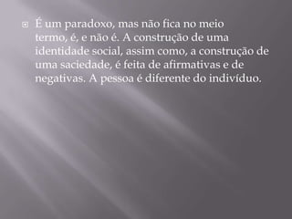 É um paradoxo, mas não fica no meio termo, é, e não é. A construção de uma identidade social, assim como, a construção de uma saciedade, é feita de afirmativas e de negativas. A pessoa é diferente do indivíduo. 