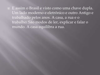 E assim o Brasil e visto como uma chave dupla. Um lado moderno e eletrônico e outro Antigo e trabalhado pelos anos. A casa, a rua e o trabalho: São modos de ler, explicar e falar o mundo. A casa equilibra a rua. 