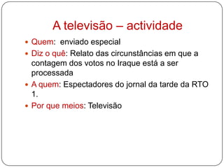 A televisão – actividadeQuem:  enviado especialDiz o quê: Relato das circunstâncias em que a contagem dos votos no Iraque está a ser processada A quem: Espectadores do jornal da tarde da RTO 1.Por que meios: Televisão