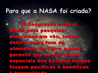 Para que a NASA foi criada?           O Congresso criou a NASA para pesquisar problemas em vôo, tanto dentro como fora da atmosfera da Terra e para garantir que as atividades espaciais dos Estados Unidos fossem pacíficas e benéficas à humanidade. 