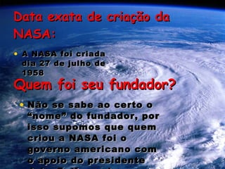 Data exata de criação da NASA: A NASA foi criada dia 27 de julho de 1958   Não se sabe ao certo o “nome” do fundador, por isso supomos que quem criou a NASA foi o governo americano com o apoio do presidente John F. Kennedy.   Quem foi seu fundador? 