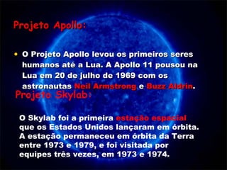 Projeto Apollo: O Projeto Apollo levou os primeiros seres humanos até a Lua. A Apollo 11 pousou na Lua em 20 de julho de 1969 com os astronautas  Neil Armstrong  e  Buzz Aldrin .  O Skylab foi a primeira  estação espacial  que os Estados Unidos lançaram em órbita. A estação permaneceu em órbita da Terra entre 1973 e 1979, e foi visitada por equipes três vezes, em 1973 e 1974. Projeto Skylab: 
