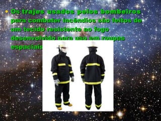 Os  trajes usados pelos bombeiros  para combater incêndios são feitos de um tecido resistente ao fogo desenvolvido para uso em roupas espaciais. 