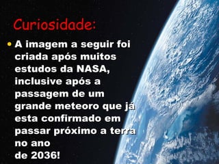 Curiosidade:   A imagem a seguir foi  criada após muitos estudos da NASA, inclusive após a passagem de um  grande meteoro que já esta confirmado em passar próximo a terra no ano  de 2036! 