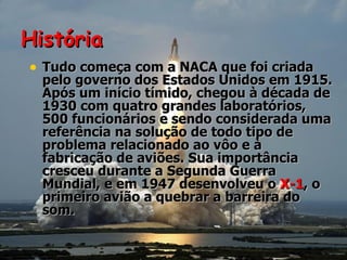 História Tudo começa com a NACA que foi criada pelo governo dos Estados Unidos em 1915. Após um início tímido, chegou à década de 1930 com quatro grandes laboratórios, 500 funcionários e sendo considerada uma referência na solução de todo tipo de problema relacionado ao vôo e à fabricação de aviões. Sua importância cresceu durante a Segunda Guerra Mundial, e em 1947 desenvolveu o  X-1 , o primeiro avião a quebrar a barreira do som. 