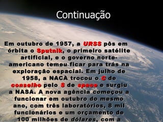 Em outubro de 1957, a  URSS   pôs em órbita o  Sputnik , o primeiro satélite artificial, e o governo norte-americano temeu ficar para trás na exploração espacial. Em julho de 1958, a NACA trocou o  C  de  conselho  pelo  S  de  space  e surgiu a NASA. A nova agência começou a funcionar em outubro do mesmo ano, com três laboratórios, 8 mil funcionários e um orçamento de 100 milhões de  dólares , com a missão de colocar os EUA na liderança do que mais tarde ficaria conhecido como a  corrida espacial. Continuação 