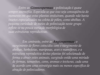Entre as Gimnospermas a polinização é quase
sempre anemófila. Especula-se que isso seja conseqüência do
momento em que estas plantas evoluíram, quando não havia
insetos especializados na coleta de pólen, como abelhas. A
pequena variedade de meios de polinização neste grupo
reflete-se na pouca variação morfológica de
suas estruturas reprodutivas.

         Em contraste, entre as Angiospermas, o
  surgimento de flores coincidiu com o surgimento de
  abelhas, borboletas, mariposas, aves e mamíferos, e a
  estrutura reprodutiva destas plantas foi selecionada de
  forma a atrair estes animais, surgindo então uma miríade
  de formas, tamanhos, cores, aromas e texturas, cada uma
  de acordo com uma estratégia mais ou menos específica de
  atração de polinizadores.
 