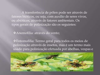 A transferência de pólen pode ser através de
fatores bióticos, ou seja, com auxílio de seres vivos,
ou abióticos, através de fatores ambientais. Os
tipos gerais de polinização são os seguintes:

 Anemofilia: através do vento;

 Entomofilia: Termo geral para todos os meios de
 polinização através de insetos, mas é um termo mais
 usado para polinização efetuada por abelhas, vespas e
 moscas;
 