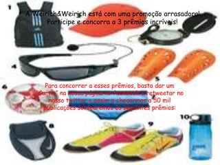 A Weirich&Weirich está com uma promoção arrasadora!
      Participe e concorra a 3 prêmios incríveis!




      Para concorrer a esses prêmios, basta dar um
   “Curtir” na nossa página no facebook e retweetar no
       nosso twitter e assim q chegarmos a 50 mil
     publicações sortearemos os seguintes prêmios:
 