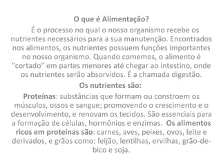 O que é Alimentação?
      É o processo no qual o nosso organismo recebe os
nutrientes necessários para a sua manutenção. Encontrados
nos alimentos, os nutrientes possuem funções importantes
   no nosso organismo. Quando comemos, o alimento é
"cortado" em partes menores até chegar ao intestino, onde
   os nutrientes serão absorvidos. É a chamada digestão.
                     Os nutrientes são:
    Proteínas: substâncias que formam ou constroem os
 músculos, ossos e sangue; promovendo o crescimento e o
desenvolvimento, e renovam os tecidos. São essenciais para
a formação de células, hormônios e enzimas. Os alimentos
 ricos em proteínas são: carnes, aves, peixes, ovos, leite e
derivados, e grãos como: feijão, lentilhas, ervilhas, grão-de-
                         bico e soja.
 