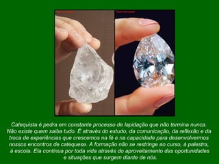Catequista é pedra em constante processo de lapidação que não termina nunca.  Não existe quem saiba tudo. É através do estudo, da comunicação, da reflexão e da  troca de experiências que crescemos na fé e na capacidade para desenvolvermos  nossos encontros de catequese. A formação não se restringe ao curso, à palestra,  à escola. Ela continua por toda vida através do aproveitamento das oportunidades e situações que surgem diante de nós. 
