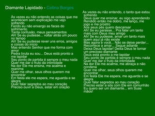 Diamante Lapidado -  Celina Borges Às vezes eu não entendo as coisas que me acontecem sem explicação me vejo sofrendo Ferido eu não enxergo as faces do sofrimento Tanta confusão, meus pensamentos Ah! Se eu pudesse... voltar atrás um pouco no tempo Ah! Se eu pudesse rever uns erros, amigos e coisas do início Mas entendo Senhor que me forma com amor Pedra bruta eu sou... Deus está pronto a me lapidar Seu ponto de partida é sempre o meu nada Quer me dar o fruto da intimidade Na dor Ele me ensina, me acalma e reanima Quer me olhar, seus olhos querem me encontrar Em festa ele me espera, me aguarda e se alegra Quer falar segredos ao meu coração Preciso ouvir a Deus, estar em oração As vezes eu não entendo, o tanto que estou sofrendo Deus quer me ensinar, eu sigo aprendendo Rendido então me dobro, me lanço, me jogo e me prostro Aos seus pés quero descansar Ah! Se eu parasse... Pra falar um tanto mais com Deus meu amigo Ah! Se eu pudesse, amar um tanto mais quem aqui já não existe Mas agora é você... Não se deixe perder... Recomece a amar... Segue adiante Deixa Deus lapidar! Deixa Deus te tornar um precioso diamante Deus está pronto a me lapidar Seu ponto de partida é sempre o meu nada Quer me dar o fruto da intimidade Na dor Ele me acalma, me abraça e não condena Quer me olhar, seus olhos querem me encontrar Em festa Ele me espera, me aguarda e se alegra Quer falar segredos ao meu coração Preciso estar a sós com Ele em comunhão Eu quero ser um diamante... em Suas mãos! 