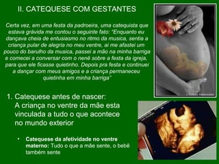 II. CATEQUESE COM GESTANTES Certa vez, em uma festa da padroeira, uma catequista que estava grávida me contou o seguinte fato: “Enquanto eu  dançava cheia de entusiasmo no ritmo da musica, sentia a criança pular de alegria no meu ventre, ai me afastei um  pouco do barulho da musica, passei a mão na minha barriga e comecei a conversar com o nenê sobre a festa da igreja,  para que ele ficasse quietinho. Depois pra festa e continuei a dançar com meus amigos e a criança permaneceu  quietinha em minha barriga” Catequese antes de nascer:  A criança no ventre da mãe esta vinculada a tudo o que acontece no mundo exterior  Catequese da afetividade no ventre materno:  Tudo o que a mãe sente, o bebê também sente  