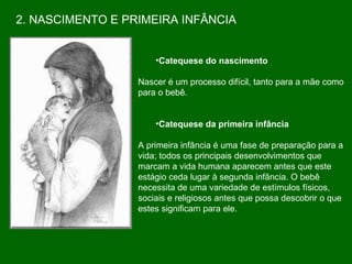 Catequese do nascimento Nascer é um processo difícil, tanto para a mãe como para o bebê. Catequese da primeira infância A primeira infância é uma fase de preparação para a vida; todos os principais desenvolvimentos que  marcam a vida humana aparecem antes que este  estágio ceda lugar à segunda infância. O bebê  necessita de uma variedade de estímulos físicos,  sociais e religiosos antes que possa descobrir o que estes significam para ele.  2. NASCIMENTO E PRIMEIRA INFÂNCIA 
