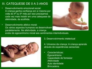 III. CATEQUESE DE 0 A 3 ANOS Desenvolvimento emocional social: A criança ganha confiança em si mesma por  volta do 4º ou 5º mês por isso precisamos  cada vez mais insistir em uma catequese da afetividade, da acolhida. Desenvolvimento afetivo moral: Os vários aspectos humanos se desenvolvem paralelamente. Na afetividade, a criança  evolui do egocentrismo inicial aos sentimentos interindividuais.   3. Desenvolvimento intelectual 4. Universo da criança: A criança aprende através de experiências sensoriais  Características:  Egocentrismo Capacidade de fantasiar Afetividade Auto identidade Brincadeira 