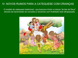 IV. NOVOS RUMOS PARA A CATEQUESE COM CRIANÇAS O modelo de catequese tradicional - que buscava iniciar a criança “às leis de Deus”  através da transmissão de conceitos e doutrinas com finalidade está ultrapassado.  
