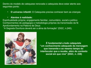 Dentro do modelo de catequese renovada o catequista deve estar atento aos  seguintes ponto: O universo infantil:  O Catequista precisa conhecer bem as crianças Atentos à realidade:  Espiritualidade própria; engajamento familiar, comunitário, social e político Conhecimentos de pedagogia e metodologia próprias da transmissão da fé Aprofundamento na Palavra de Deus: “ A Sagrada Escritura deverá ser a alma da formação” (DGC, n.240).  É fundamental a todo catequista  “ um conhecimento adequado da mensagem que transmite e ao mesmo tempo do  interlocutor que a recebe, além do contexto social em que vive” (DGC, n. 238) 