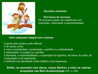 Escolher caminhos Em busca de recursos Os recursos podem ser substituídos por motivação, criatividade e espontaneidade. Uma catequese integral com crianças O gosto pela oração e pelo silêncio. A ter senso crítico A viver a simplicidade, a gratuidade, a partilha e a solidariedade. A criatividade, a coragem e o perdão. A liberdade, a responsabilidade, a superação do egoísmo, da rotina, do vazio, da  manipulação e da exploração. A defender sua identidade cristã-católica e sua esperança. Enfim, no encontro com Jesus, nosso Senhor, a viver os valores  propostos nas Bem-Aventuranças  (CR, n.138). 