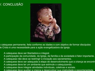 V. CONCLUSÃO A catequese permanente, feita conforme as idades e com objetivo de formar discípulos de Cristo é uma necessidade para a ação evangelizadora da Igreja.  A catequese deve ser libertadora e integral. A participação da comunidade, da Igreja, da família e da sociedade é fator importante. A catequese não deve se restringir a iniciação aos sacramentos. A catequese deve ser adequada à etapa de desenvolvimento que a criança se encontra. A catequese deve ter um ambiente que estimule o catequizando. A catequese deve integrar atividades individuais, coletivas e sociais. A catequese deve auxiliar a criança a desenvolver sua criatividade e espontaneidade.  