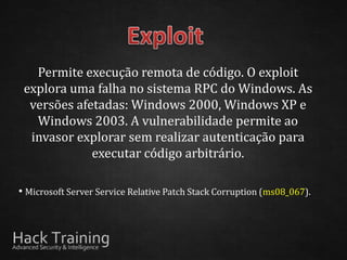 Permite execução remota de código. O exploit
 explora uma falha no sistema RPC do Windows. As
  versões afetadas: Windows 2000, Windows XP e
   Windows 2003. A vulnerabilidade permite ao
  invasor explorar sem realizar autenticação para
             executar código arbitrário.

• Microsoft Server Service Relative Patch Stack Corruption (ms08_067).
 