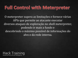 O meterpreter supera as limitações e fornece várias
       APIs que permite ao atacante executar
diversos ataques de exploração no shell meterpreter,
             podendo ir mais a fundo e
 descobrindo o máximo possível de informações do
               alvo e da rede interna.
 