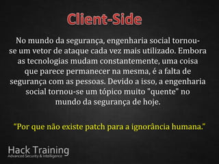 No mundo da segurança, engenharia social tornou-
se um vetor de ataque cada vez mais utilizado. Embora
  as tecnologias mudam constantemente, uma coisa
    que parece permanecer na mesma, é a falta de
segurança com as pessoas. Devido a isso, a engenharia
    social tornou-se um tópico muito "quente" no
             mundo da segurança de hoje.

 “Por que não existe patch para a ignorância humana.”
 