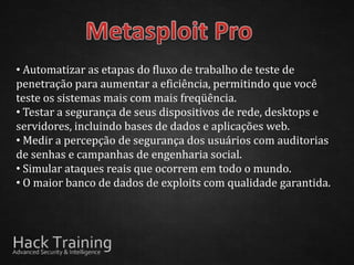• Automatizar as etapas do fluxo de trabalho de teste de
penetração para aumentar a eficiência, permitindo que você
teste os sistemas mais com mais freqüência.
• Testar a segurança de seus dispositivos de rede, desktops e
servidores, incluindo bases de dados e aplicações web.
• Medir a percepção de segurança dos usuários com auditorias
de senhas e campanhas de engenharia social.
• Simular ataques reais que ocorrem em todo o mundo.
• O maior banco de dados de exploits com qualidade garantida.
 
