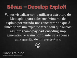 Vamos visualizar como utilizar a estrutura do
    Metasploit para o desenvolvimento de
 exploit, permitindo-nos concentrar no que é
único sobre um exploit e fazer com que outros
    assuntos como payload, encoding, nop
  generation, e assim por diante, seja apenas
       uma questão de infra-estrutura.

                    
 