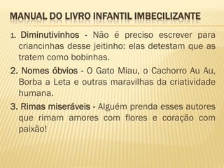 MANUAL DO LIVRO INFANTIL IMBECILIZANTE
1. Diminutivinhos - Não é preciso escrever para
  criancinhas desse jeitinho: elas detestam que as
  tratem como bobinhas.
2. Nomes óbvios - O Gato Miau, o Cachorro Au Au,
  Borba a Leta e outras maravilhas da criatividade
  humana.
3. Rimas miseráveis - Alguém prenda esses autores
  que rimam amores com flores e coração com
  paixão!
 