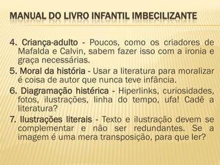 MANUAL DO LIVRO INFANTIL IMBECILIZANTE

4. Criança-adulto - Poucos, como os criadores de
  Mafalda e Calvin, sabem fazer isso com a ironia e
  graça necessárias.
5. Moral da história - Usar a literatura para moralizar
  é coisa de autor que nunca teve infância.
6. Diagramação histérica - Hiperlinks, curiosidades,
  fotos, ilustrações, linha do tempo, ufa! Cadê a
  literatura?
7. Ilustrações literais - Texto e ilustração devem se
  complementar e não ser redundantes. Se a
  imagem é uma mera transposição, para que ler?
 