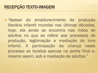 RECEPÇÃO TEXTO-IMAGEM

   “Apesar do amadurecimento da produção
    literária infantil mundial nas últimas décadas,
    hoje, ela ainda se encontra nas mãos de
    adultos no que se refere aos processos de
    produção, legitimação e mediação do livro
    infantil. A participação da criança neste
    processo se localiza apenas na ponta final e,
    mesmo assim, sob a mediação de adultos.”
 