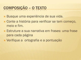 COMPOSIÇÃO – O TEXTO

 Busque uma experiência de sua vida.
 Conte a história para verificar se tem começo,
  meio e fim.
 Estruture a sua narrativa em frases: uma frase
  para cada página
 Verifique a ortografia e a pontuação
 