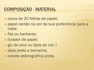 COMPOSIÇÃO - MATERIAL
 cerca de 20 folhas de papel;
 papel cartão na cor da sua preferência para a
  capa;
 fita ou barbante;
 furador de papel;
 giz de cera ou lápis de cor; l
 lápis preto e borracha;
 caneta esferográfica preta.
 