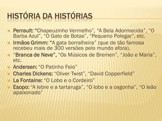 HISTÓRIA DA HISTÓRIAS
   Perrault: “Chapeuzinho Vermelho”, “A Bela Adormecida”, “O
    Barba Azul”, “O Gato de Botas”, “Pequeno Polegar”, etc.
   Irmãos Grimm: “A gata borralheira” (que de tão famosa
    recebeu mais de 300 versões pelo mundo afora),
   “Branca de Neve”, “Os Músicos de Bremen”, “João e Maria”,
    etc.
   Andersen: “O Patinho Feio”
   Charles Dickens: “Oliver Twist”, “David Copperfield”
   La Fontaine: “O Lobo e o Cordeiro”
   Esopo: “A lebre e a tartaruga”, “O lobo e a cegonha”, “O leão
    apaixonado”
 