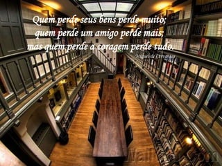 Quem perde seus bens perde muito;
 quem perde um amigo perde mais;
mas quem perde a coragem perde tudo.
                          Miguel de Cervantes
 