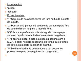    Instrumentos:
   *prego
   *tesouro
   Procedimentos:
   *1º Com ajuda de adulto, fazer um furo no fundo do pote
    de iogurte.
   *2º Passar uma pontas do pedaço de barbante pelo furo
    do pote e dar um nó para o lado de fora.
   3º Cobrir a superfície do pote de iogurte com o papel
    seda ou papel crepom, imitando as penas da galinha.
   *4º Fazer os olhos, o bico e os pés da galinha com o
    E.V.A. e colar no pote de iogurte, de forma que o fundo
    do pote seja a parte superior da galinha.
   *5º Molhar o barbante com a água e dar pequenos
    puxões nele para conseguir o som da galinha.
                                                              10

 