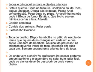    Jogos e brincadeiras para o dia das crianças
   Batata quente. Caça ao tesouro. Coelhinho sai da Toca-
    pegue um lugar. Dança das cadeiras. Passa Anel-
    concentração. Pega-pega ou pique. Amarelinha;mamãe
    pode ir?Boca de forno. Estátua. Que bicho sou eu.
    mímica.acertar a lata. Adoletá
   Corrida com bola
   Corrida dos animais. Pular corda
   Elefantinho Colorido

   Toca do coelho: Dispor bambolês no pátio da escola de
    forma que fiquem duas crianças em cada um e que
    sobre uma fora do bambolê. Ao sinal do professor, as
    crianças deverão trocar de toca, entrando em duas
    cada um. Sempre sobrara uma criança fora da toca.

   De onde vem o cheiro?A professora ira passar perfume
    em um paninho e o escondera na sala, num lugar fácil,
    onde os alunos deverão descobrir de onde vem o           11
    cheiro.
 