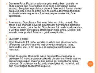    Dentro e Fora: Fazer uma forma geométrica bem grande no
    chão e pedir que as crianças entrem na delimitação desse
    espaço. Se quiser o professor poderá fazer outra formar dentro
    da que já dez onde ira pedir que os alunos adentrem também,
    explorando ainda que se a forma e pequena eles irão ficar
    apertados.

   Arremesso: O professor fará uma linha no chão, usando fita
    crepe e as crianças deverão arremessar garrafinhas plásticas
    cheias de areia, para frente. O professor irá medir as distâncias
    e verifica quem conseguiu arremessar mais longe. Depois, em
    sala de aula, poderá fazer um gráfico explicativo.

   Que som é esse:
   Com faixas de tnt preto, vendar os olhos dos alunos e fazer
    diferentes barulhos usando instrumentos musicais, latas,
    brinquedos, etc., a fim de que as crianças identifiquem os
    mesmos.

   Caixa Surpresa: Com uma caixa de papelão encapada, o
    professor irá mandar para a caixa de um aluno s fim de que os
    pais enviem algum material que possa ser descoberto pelas
    crianças. O professor vai fazendo descrições do material, até       12
    que as crianças descubram o que é.
 