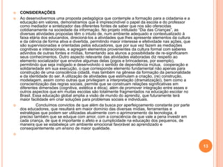    CONSIDERAÇÕES
   Ao desenvolvermos uma proposta pedagógica que contemple a formação para a cidadania e a
    educação em valores, demonstramos que é imprescindível o papel da escola e do professor
    como mediador e sintetizador das diferentes fontes de saber que nos são oferecidas
    cotidianamente na sociedade da informação. No projeto intitulado “Dia das Crianças”, as
    diversas atividades propostas têm o intuito de, num ambiente adequado e contextualizado à
    faixa etária dos educandos, direcioná-los a atividades que lhes apresente elementos da cultura
    e da ciência de forma ativa e divertida, permitindo maior interesse e efetividade nas ações, que
    são supervisionadas e orientadas pelos educadores, que por sua vez fazem as mediações
    cognitivas e interacionais, e agregam elementos provenientes da cultura formal com saberes
    advindos de outras fontes e mídias, fomentando aos alunos a possibilidade de re-significarem
    seus conhecimentos. Outro aspecto relevante das atividades elaboradas diz respeito ao
    elemento socializador que envolve algumas delas (jogos e brincadeiras, por exemplo),
    permitindo que seja instigado e desenvolvido o sentido de dependência mútua, cooperação e
    solidariedade em sua execução, o que corresponde elemento fundamental não apenas para
    construção de uma consciência cidadã, mas também na gênese da formação da personalidade
    e da identidade do ser. A utilização de atividades que estimulam a criação, (re) construção,
    modelagem, assim como outras que privilegiam a interpretação (dramatização), bem como a
    conscientização das regras sociais, permite que se construam relações significativas em
    diferentes dimensões (cognitiva, estética e ética), além de promover integração entre esses e
    outros aspectos que em muitas escolas são totalmente fragmentados na educação escolar no
    Brasil. Essa educação global amplia a visão de mundo do aprendiz, que futuramente terá
    maior facilidade em criar soluções para problemas sociais e individuais.
            Concluímos convictos de que além da busca por aperfeiçoamento constante por parte
    dos educadores, que resultará em maior domínio das diversas mídias, ferramentas e
    estratégias que podem ser utilizadas atualmente com o aprimoramento da tecnologia, é
    preciso também que se eduque com amor, com a consciência de que vale a pena investir em
    cada criança, de que é importante o afeto e a cumplicidade na educação dos pequenos, de
    maneira que se estabeleça um ambiente emocional favorável ao aprendizado e
    conseqüentemente um ensino de maior qualidade.




                                                                                                       13
 