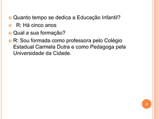  Quanto tempo se dedica a Educação Infantil?
 R: Há cinco anos

 Qual a sua formação?

 R: Sou formada como professora pelo Colégio
  Estadual Carmela Dutra e como Pedagoga pela
  Universidade da Cidade.




                                                2
 